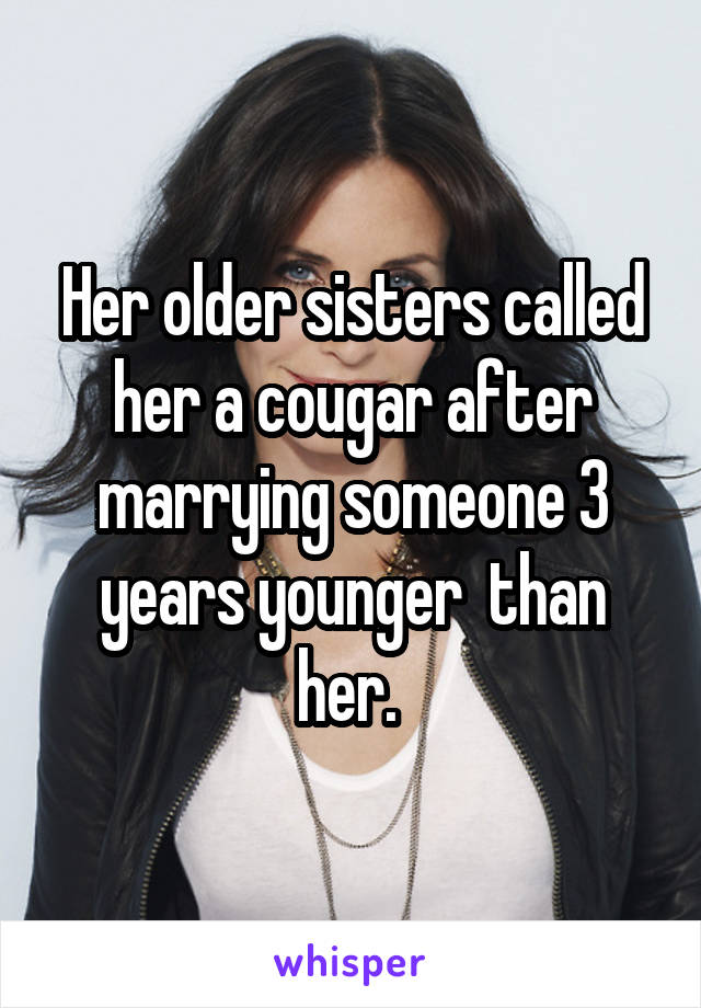 Her older sisters called her a cougar after marrying someone 3 years younger  than her. 