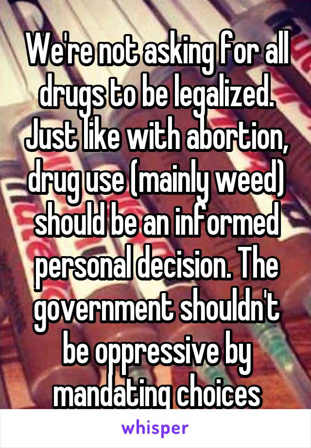 We're not asking for all drugs to be legalized. Just like with abortion, drug use (mainly weed) should be an informed personal decision. The government shouldn't be oppressive by mandating choices