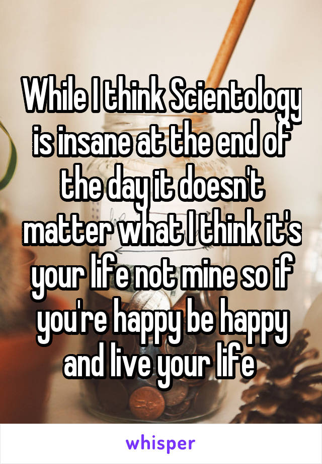 While I think Scientology is insane at the end of the day it doesn't matter what I think it's your life not mine so if you're happy be happy and live your life 