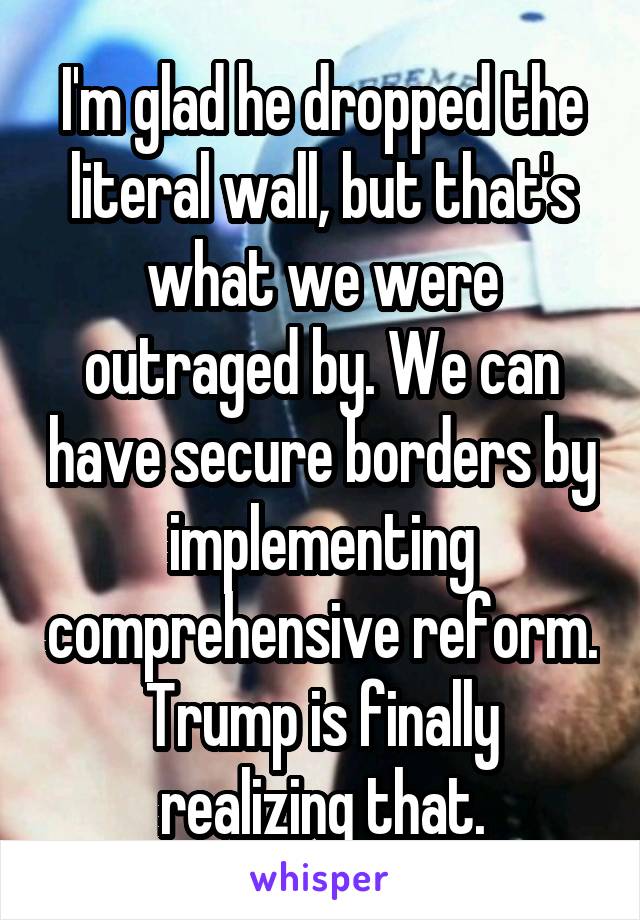 I'm glad he dropped the literal wall, but that's what we were outraged by. We can have secure borders by implementing comprehensive reform. Trump is finally realizing that.