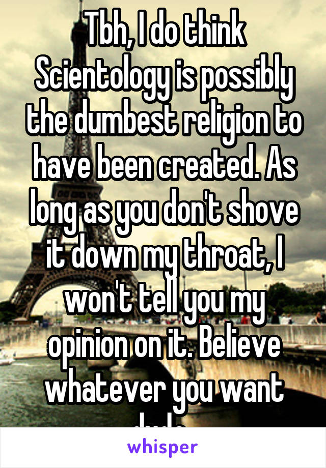 Tbh, I do think Scientology is possibly the dumbest religion to have been created. As long as you don't shove it down my throat, I won't tell you my opinion on it. Believe whatever you want dude. 