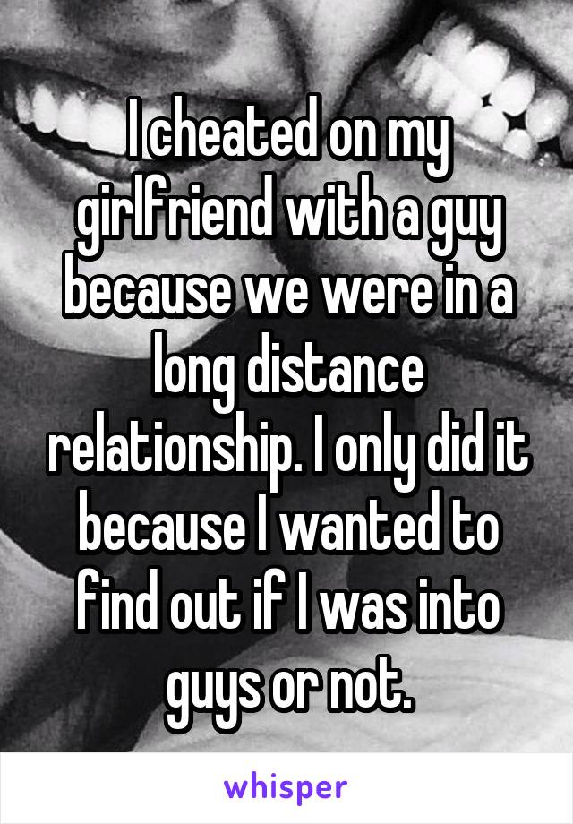 I cheated on my girlfriend with a guy because we were in a long distance relationship. I only did it because I wanted to find out if I was into guys or not.
