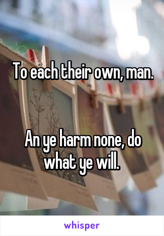 To each their own, man. 

An ye harm none, do what ye will. 