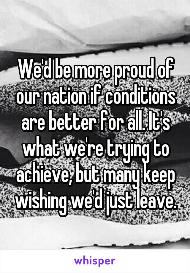 We'd be more proud of our nation if conditions are better for all. It's what we're trying to achieve, but many keep wishing we'd just leave.