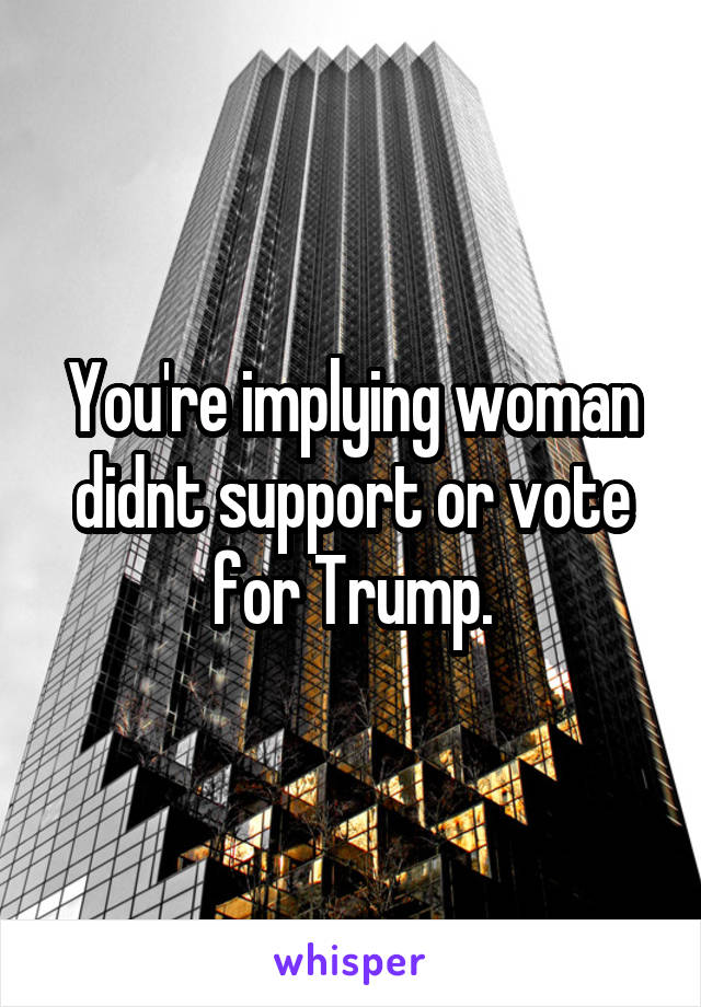 You're implying woman didnt support or vote for Trump.