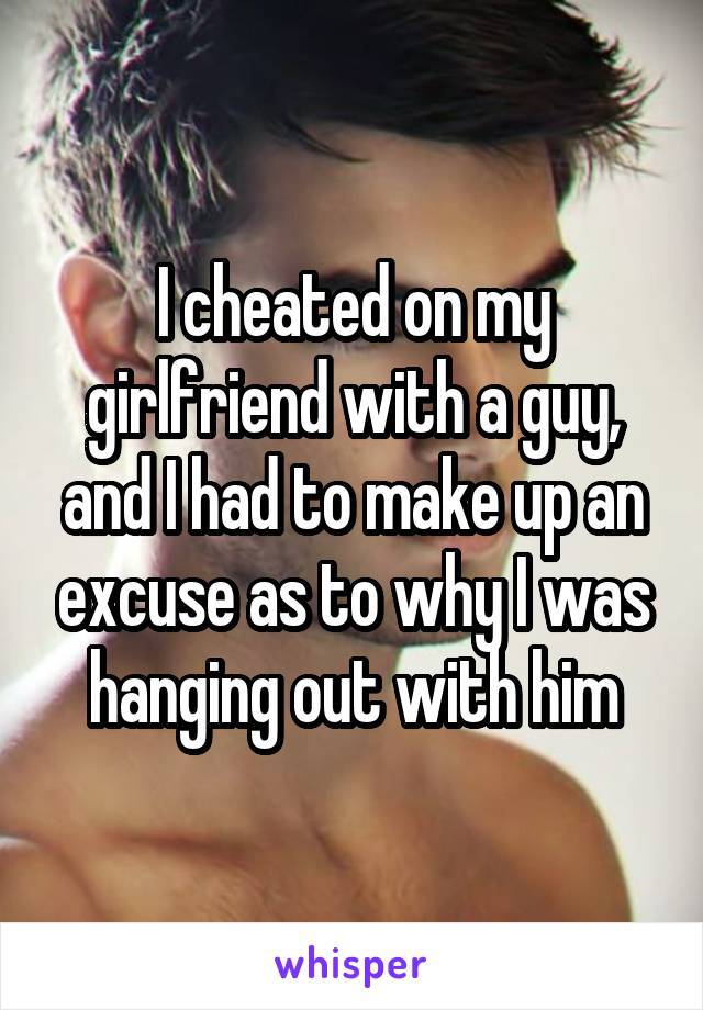 I cheated on my girlfriend with a guy, and I had to make up an excuse as to why I was hanging out with him