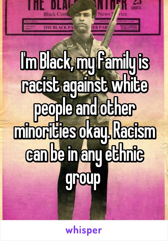 I'm Black, my family is racist against white people and other minorities okay. Racism can be in any ethnic group 