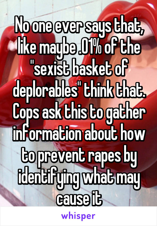 No one ever says that, like maybe .01% of the "sexist basket of deplorables" think that. Cops ask this to gather information about how to prevent rapes by identifying what may cause it