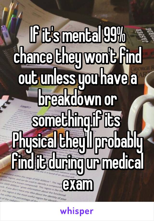 If it's mental 99% chance they won't find out unless you have a breakdown or something.if its  Physical they'll probably find it during ur medical exam