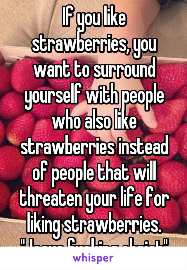 If you like strawberries, you want to surround yourself with people who also like strawberries instead of people that will threaten your life for liking strawberries. "Jesus fucking christ"