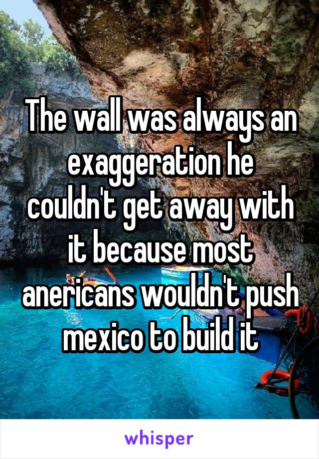 The wall was always an exaggeration he couldn't get away with it because most anericans wouldn't push mexico to build it