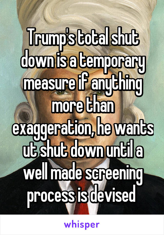 Trump's total shut down is a temporary measure if anything more than exaggeration, he wants ut shut down until a well made screening process is devised 