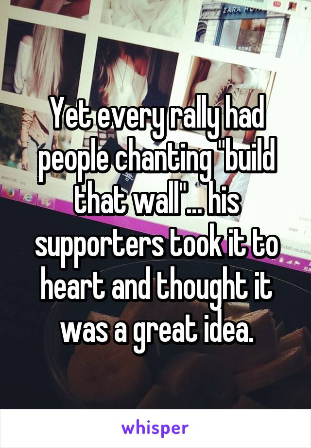 Yet every rally had people chanting "build that wall"... his supporters took it to heart and thought it was a great idea.