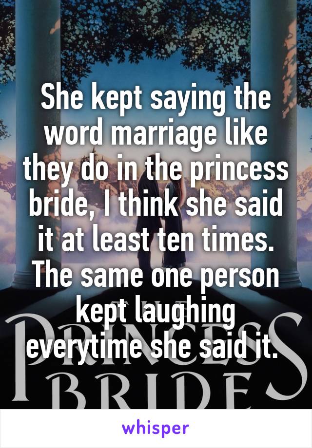 She kept saying the word marriage like they do in the princess bride, I think she said it at least ten times. The same one person kept laughing everytime she said it. 