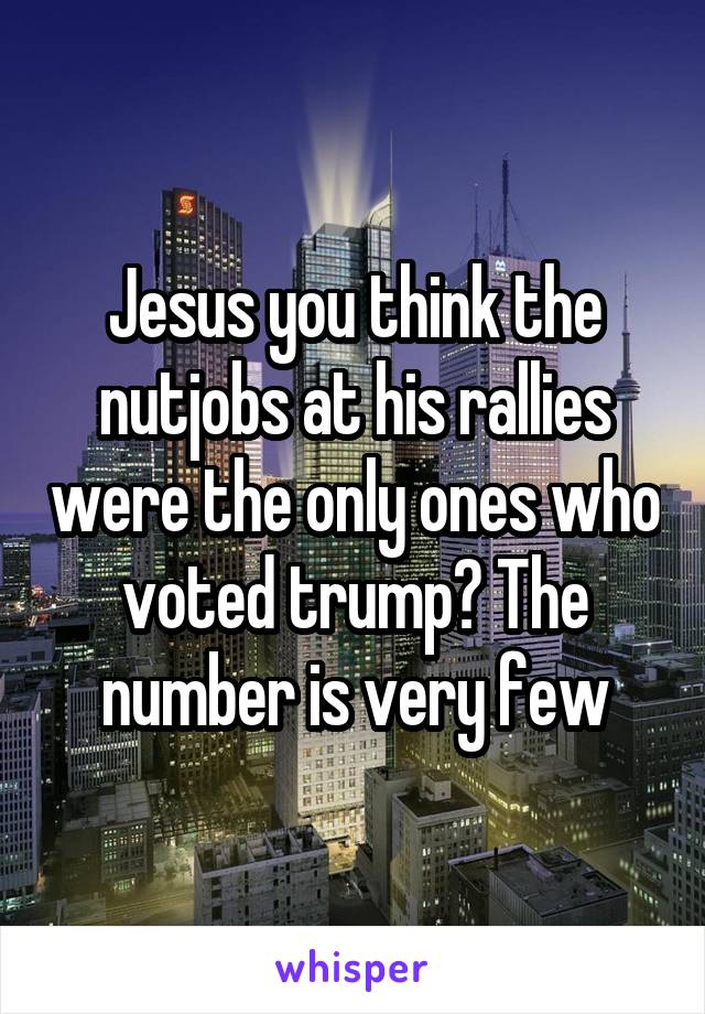 Jesus you think the nutjobs at his rallies were the only ones who voted trump? The number is very few