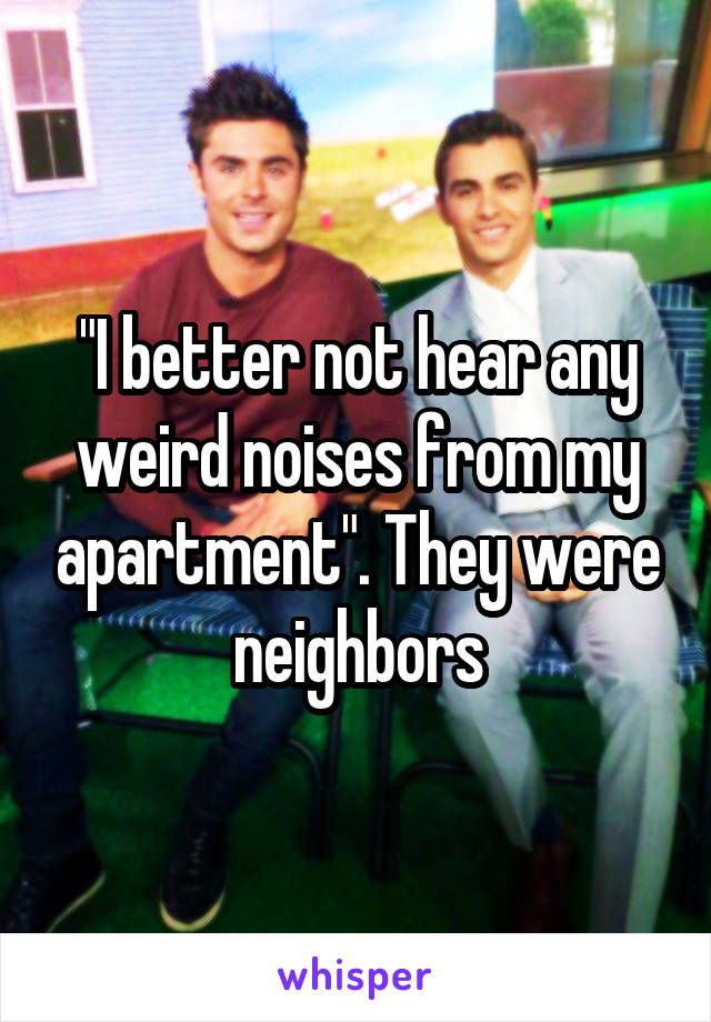 "I better not hear any weird noises from my apartment". They were neighbors