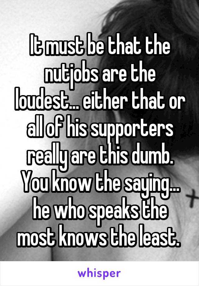 It must be that the nutjobs are the loudest... either that or all of his supporters really are this dumb. You know the saying... he who speaks the most knows the least. 