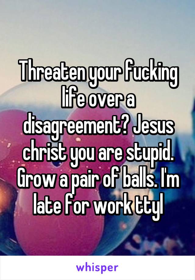 Threaten your fucking life over a disagreement? Jesus christ you are stupid. Grow a pair of balls. I'm late for work ttyl