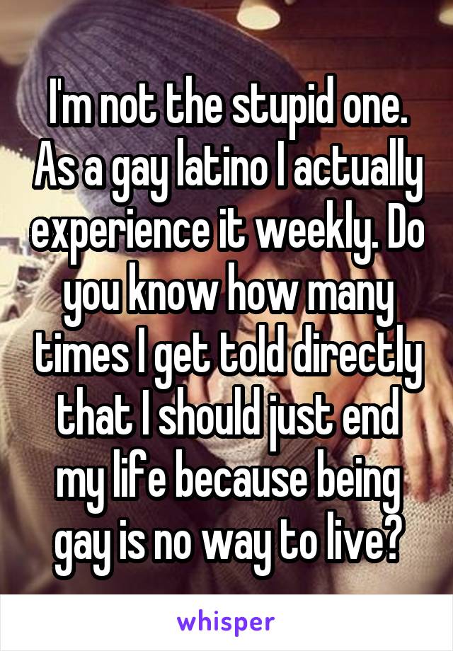 I'm not the stupid one. As a gay latino I actually experience it weekly. Do you know how many times I get told directly that I should just end my life because being gay is no way to live?