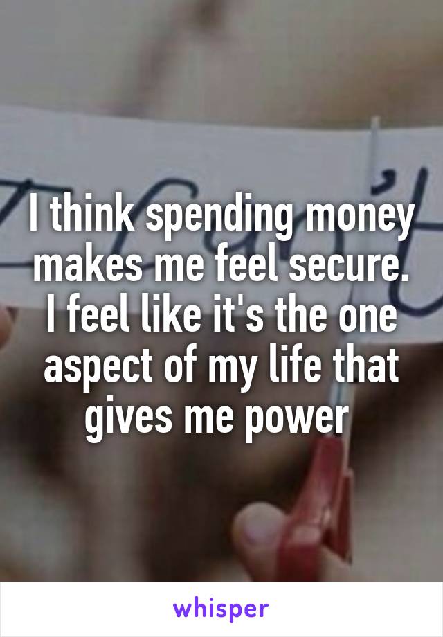 I think spending money makes me feel secure. I feel like it's the one aspect of my life that gives me power 