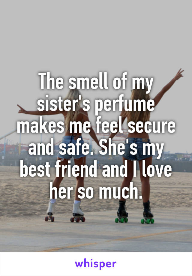 The smell of my sister's perfume makes me feel secure and safe. She's my best friend and I love her so much.