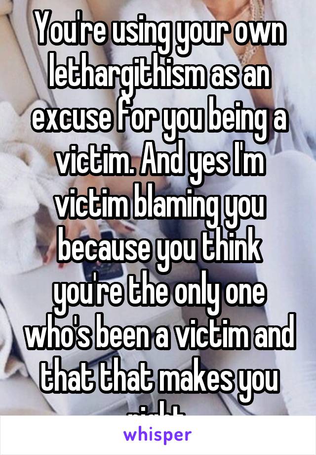 You're using your own lethargithism as an excuse for you being a victim. And yes I'm victim blaming you because you think you're the only one who's been a victim and that that makes you right.