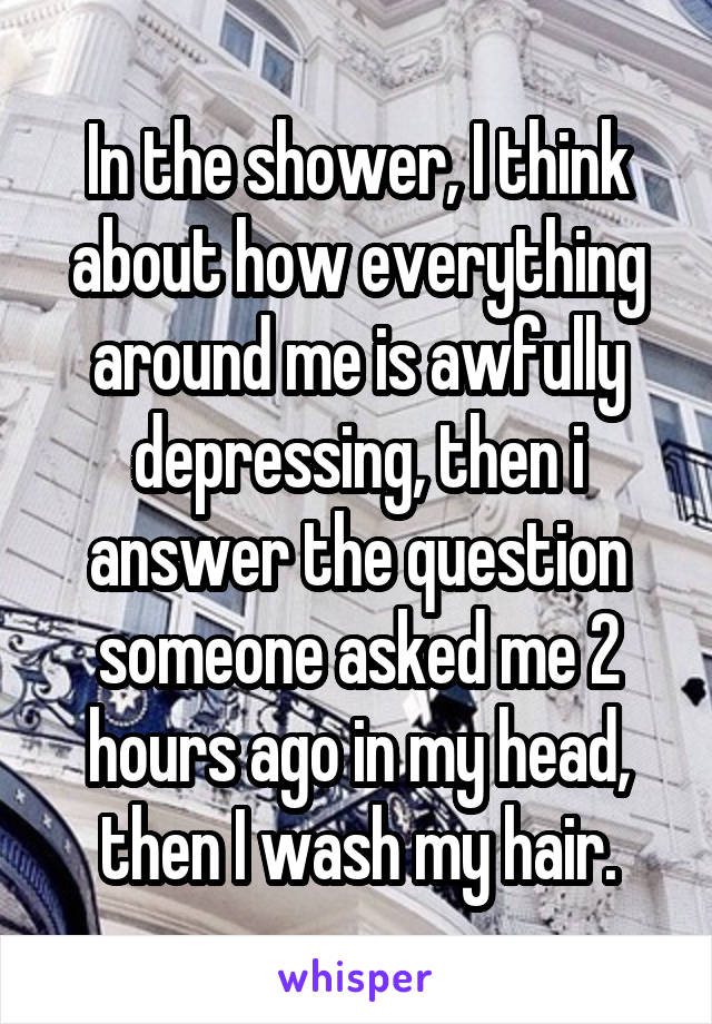 In the shower, I think about how everything around me is awfully depressing, then i answer the question someone asked me 2 hours ago in my head, then I wash my hair.