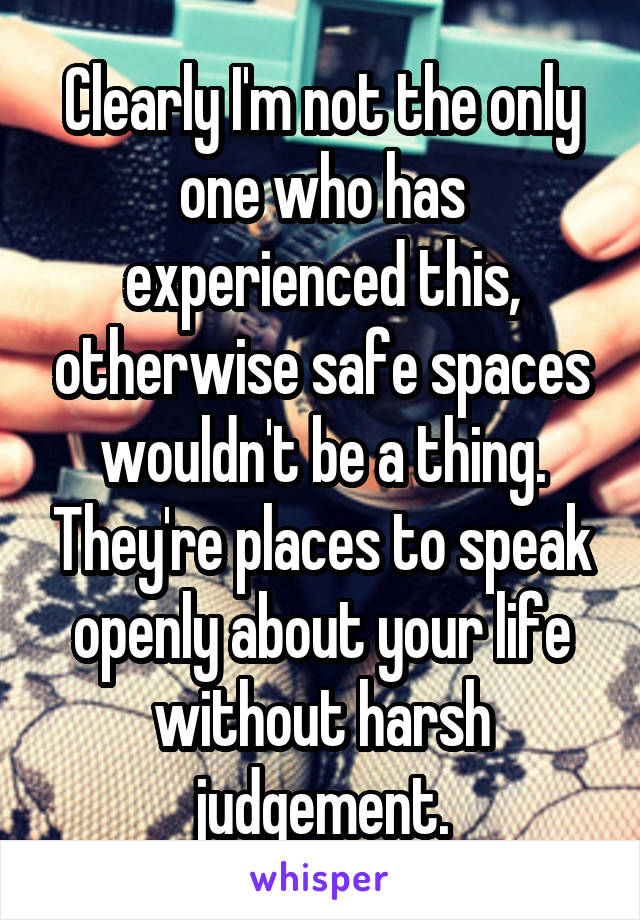 Clearly I'm not the only one who has experienced this, otherwise safe spaces wouldn't be a thing. They're places to speak openly about your life without harsh judgement.