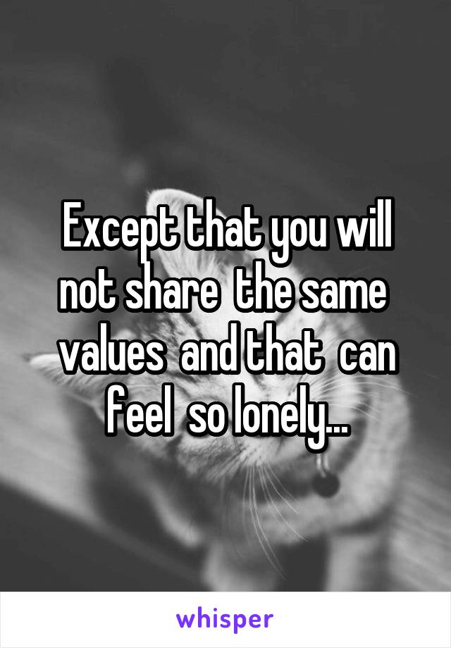 Except that you will not share  the same  values  and that  can feel  so lonely...