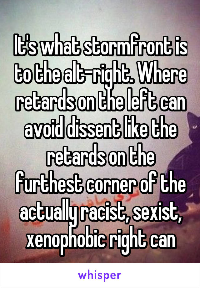 It's what stormfront is to the alt-right. Where retards on the left can avoid dissent like the retards on the furthest corner of the actually racist, sexist, xenophobic right can