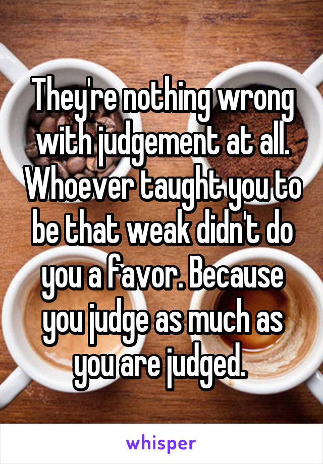 They're nothing wrong with judgement at all. Whoever taught you to be that weak didn't do you a favor. Because you judge as much as you are judged. 