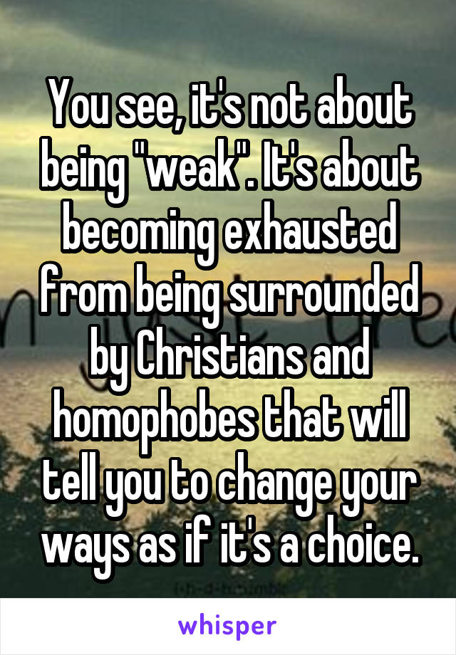 You see, it's not about being "weak". It's about becoming exhausted from being surrounded by Christians and homophobes that will tell you to change your ways as if it's a choice.