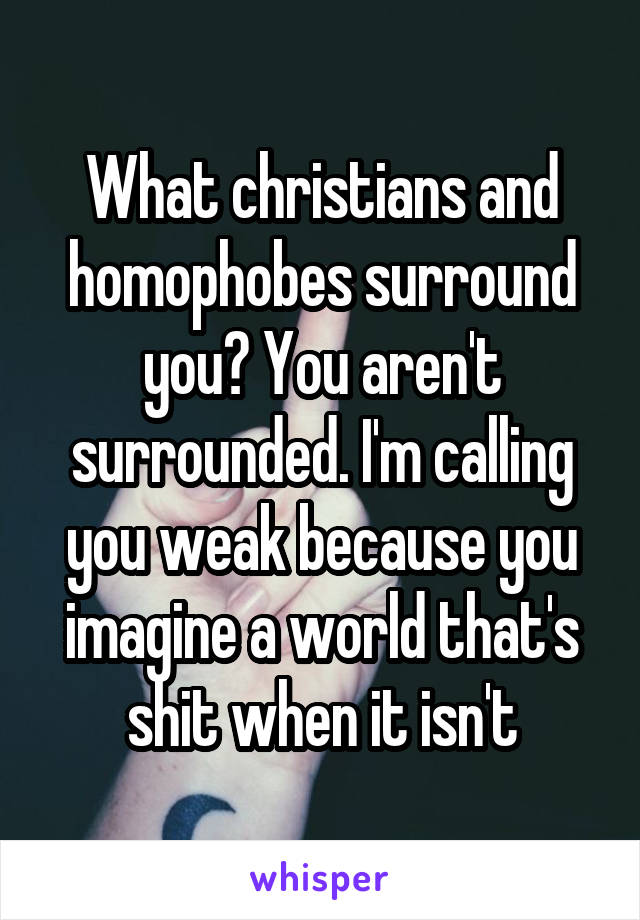 What christians and homophobes surround you? You aren't surrounded. I'm calling you weak because you imagine a world that's shit when it isn't