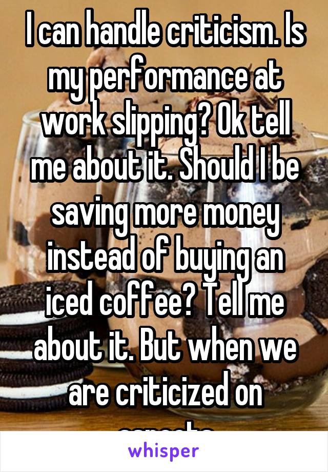 I can handle criticism. Is my performance at work slipping? Ok tell me about it. Should I be saving more money instead of buying an iced coffee? Tell me about it. But when we are criticized on aspects