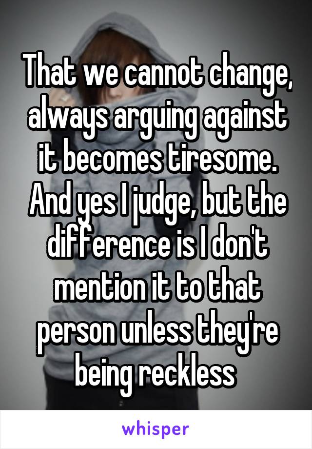 That we cannot change, always arguing against it becomes tiresome. And yes I judge, but the difference is I don't mention it to that person unless they're being reckless 