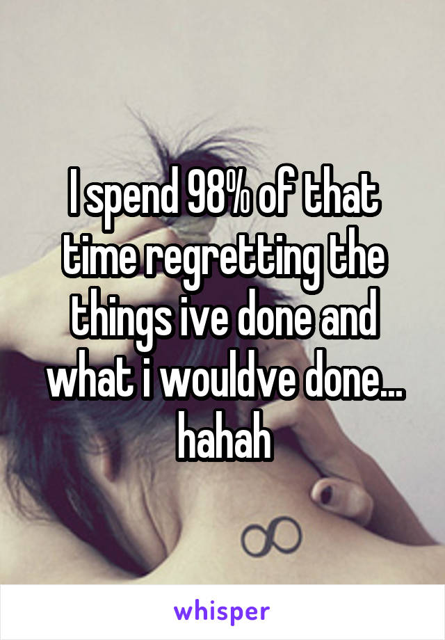 I spend 98% of that time regretting the things ive done and what i wouldve done... hahah