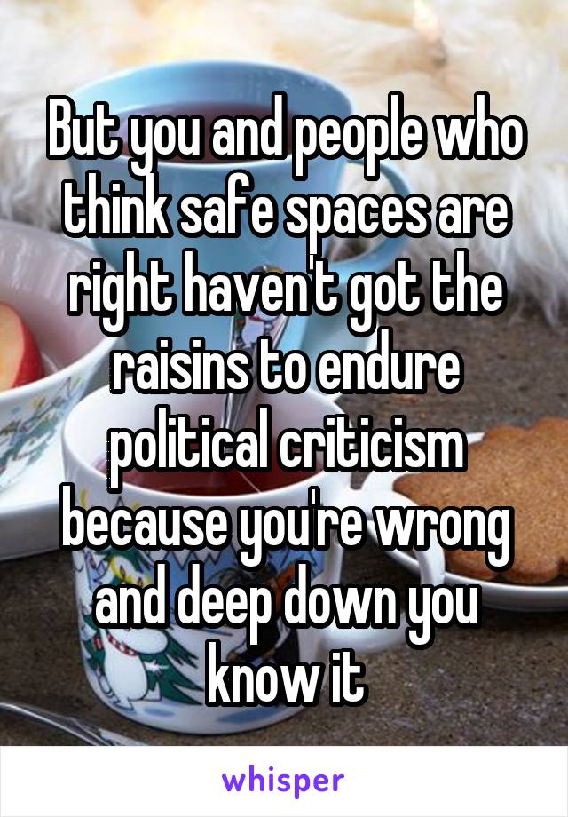 But you and people who think safe spaces are right haven't got the raisins to endure political criticism because you're wrong and deep down you know it