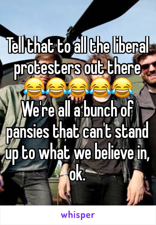 Tell that to all the liberal protesters out there 😂😂😂😂😂
We're all a bunch of pansies that can't stand up to what we believe in, ok. 