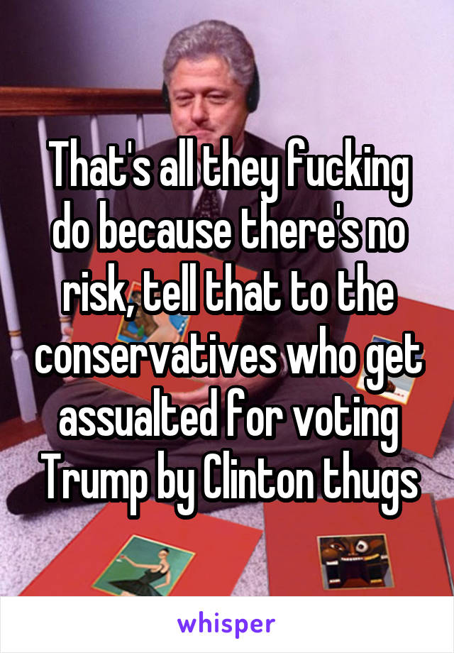 That's all they fucking do because there's no risk, tell that to the conservatives who get assualted for voting Trump by Clinton thugs