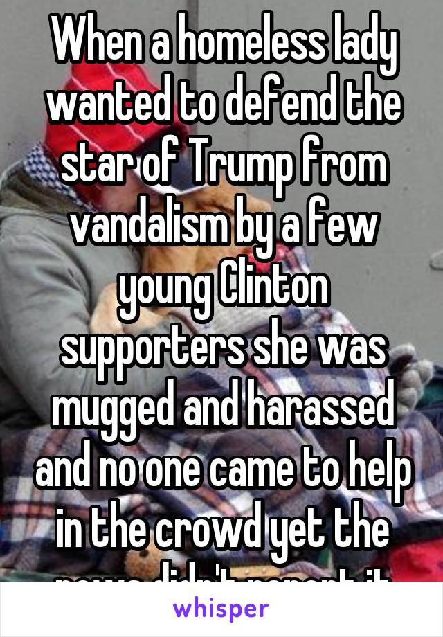 When a homeless lady wanted to defend the star of Trump from vandalism by a few young Clinton supporters she was mugged and harassed and no one came to help in the crowd yet the news didn't report it