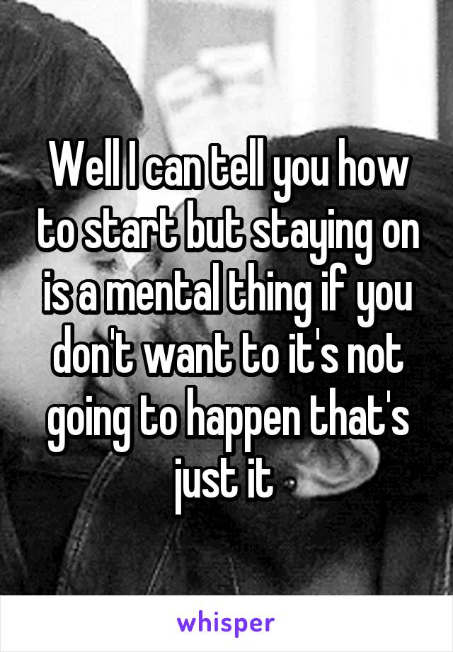 Well I can tell you how to start but staying on is a mental thing if you don't want to it's not going to happen that's just it 