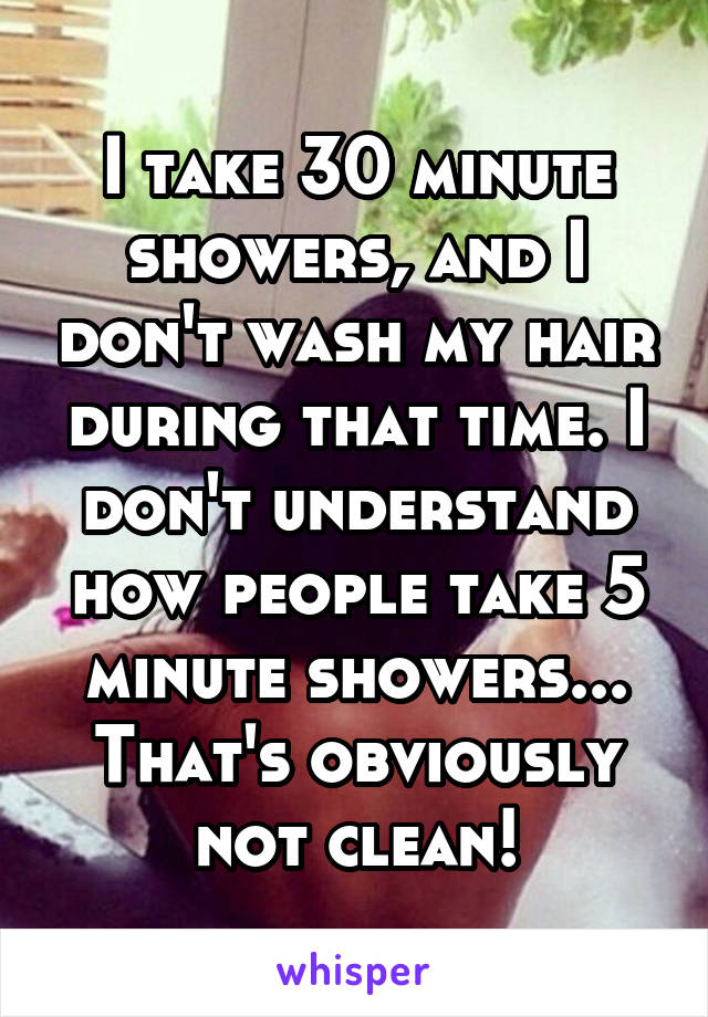 I take 30 minute showers, and I don't wash my hair during that time. I don't understand how people take 5 minute showers... That's obviously not clean!