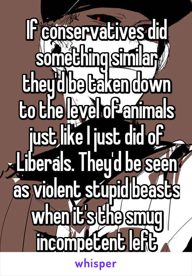 If conservatives did something similar they'd be taken down to the level of animals just like I just did of Liberals. They'd be seen as violent stupid beasts when it's the smug incompetent left