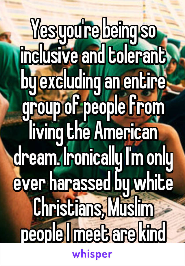 Yes you're being so inclusive and tolerant by excluding an entire group of people from living the American dream. Ironically I'm only ever harassed by white Christians, Muslim people I meet are kind