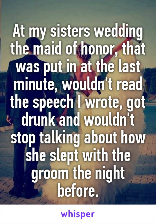At my sisters wedding the maid of honor, that was put in at the last minute, wouldn't read the speech I wrote, got drunk and wouldn't stop talking about how she slept with the groom the night before.