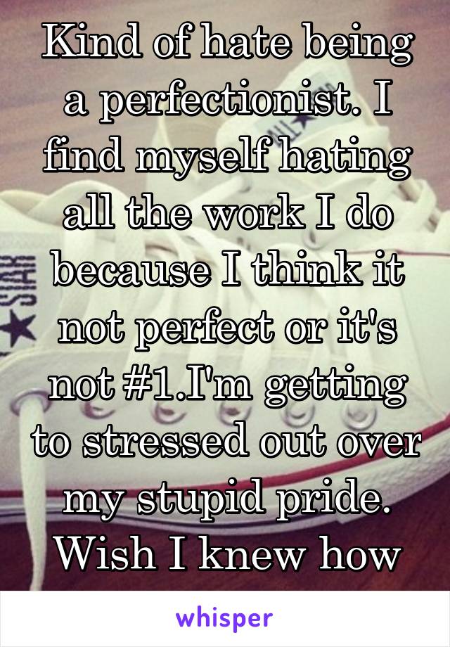 Kind of hate being a perfectionist. I find myself hating all the work I do because I think it not perfect or it's not #1.I'm getting to stressed out over my stupid pride. Wish I knew how not to care. 