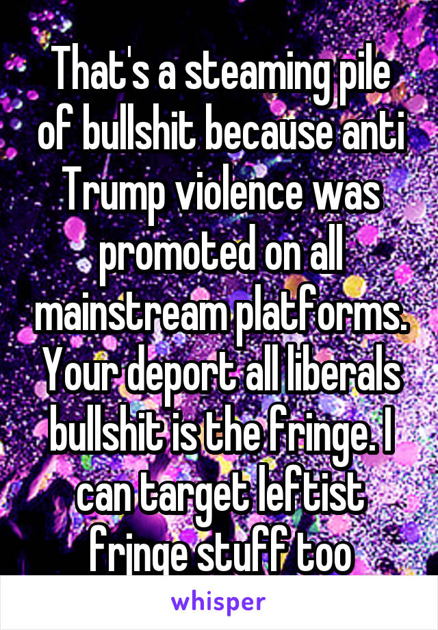 That's a steaming pile of bullshit because anti Trump violence was promoted on all mainstream platforms. Your deport all liberals bullshit is the fringe. I can target leftist frjnge stuff too