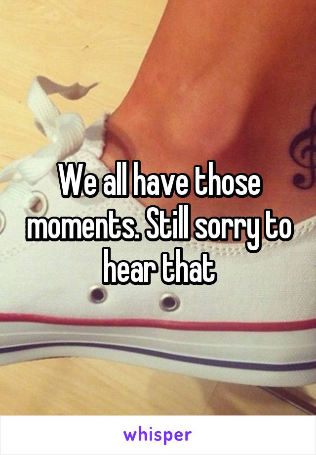 We all have those moments. Still sorry to hear that