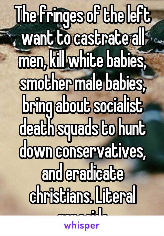 The fringes of the left want to castrate all men, kill white babies, smother male babies, bring about socialist death squads to hunt down conservatives, and eradicate christians. Literal genocide