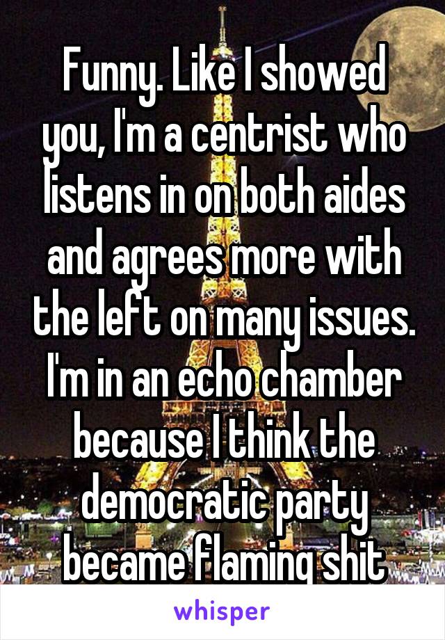 Funny. Like I showed you, I'm a centrist who listens in on both aides and agrees more with the left on many issues. I'm in an echo chamber because I think the democratic party became flaming shit